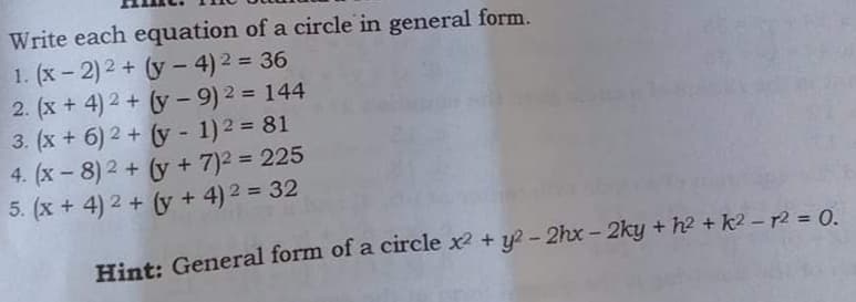 Write each equation of a circle in general form.
1. (x- 2)2 + (y - 4) 2 = 36
2. (x + 4) 2 + (y - 9) 2 = 144
3. (x + 6) 2 + (y - 1)2 = 81
4. (x - 8) 2 + (y + 7)2 = 225
5. (x + 4) 2 + (y + 4) 2 = 32
%3D
%3D
%3D
Hint: General form of a circle x2 + y? - 2hx - 2ky + h2 + k2 – r2 = 0.
