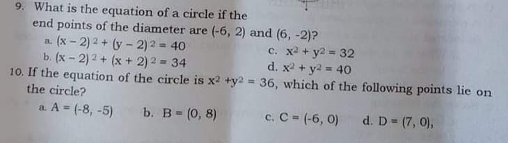 9. What is the equation of a circle if the
end points of the diameter are (-6, 2) and (6, -2)?
a (x - 2) 2 + (y - 2) 2 = 40
b. (x - 2) 2 + (x + 2) 2 = 34
10. If the equation of the circle is x2 +y2 = 36, which of the following points lie on
c. x2 + y2 = 32
d. x2 + y2 = 40
%3D
the circle?
a. A (-8, -5)
b. B (0, 8)
c. C = (-6, 0)
d. D (7, 0),
