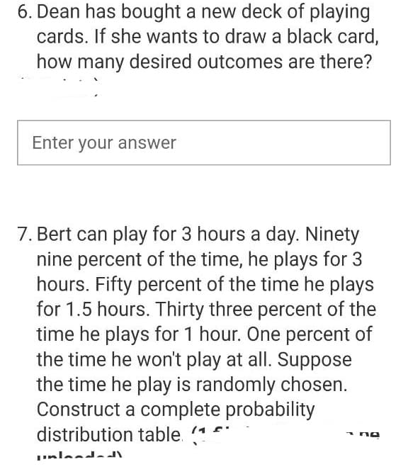 6. Dean has bought a new deck of playing
cards. If she wants to draw a black card,
how many desired outcomes are there?
Enter your answer
7. Bert can play for 3 hours a day. Ninety
nine percent of the time, he plays for 3
hours. Fifty percent of the time he plays
for 1.5 hours. Thirty three percent of the
time he plays for 1 hour. One percent of
the time he won't play at all. Suppose
the time he play is randomly chosen.
Construct a complete probability
distribution table. (**
nlanda
