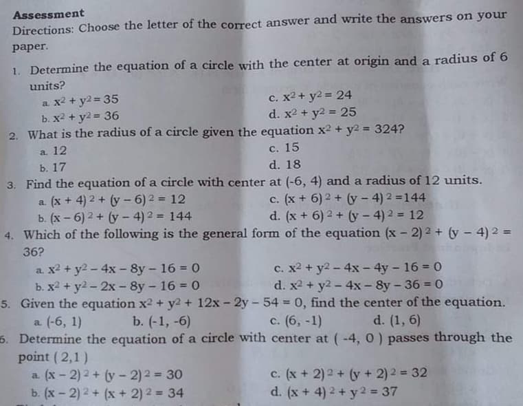 Assessment
Directions: Choose the letter of the correct answer and write the answers on your
рaper.
1. Determine the equation of a circle with the center at origin and a radius of 6
units?
a x2 + y2 = 35
b. X2 + y2 = 36
c. x2 + y2 = 24
d. x2 + y2 = 25
%3D
2. What is the radius of a circle given the equation x2 + y2 = 324?
%3D
a. 12
ь. 17
3. Find the equation of a circle with center at (-6, 4) and a radius of 12 units.
с. 15
d. 18
a. (x + 4) 2 + (y - 6) 2 = 12
c. (x + 6) 2 + (y - 4) 2 =144
d. (x + 6) 2 + (y- 4)2 = 12
b. (x - 6) 2 + (y - 4) 2 = 144
4. Which of the following is the general form of the equation (x - 2) 2 + (y - 4) 2 =
36?
a. x2 + y2 - 4x - 8y - 16 = 0
b. X2 + y2 - 2x - 8y - 16 = 0
5. Given the equation x2 + y2 + 12x- 2y- 54 0, find the center of the equation.
a (-6, 1)
6. Determine the equation of a circle with center at (-4, 0 ) passes through the
point ( 2,1)
a. (x - 2) 2 + (y - 2)2 = 30
b. (x - 2) 2 + (x + 2) 2 = 34
c. x2 + y2 - 4x - 4y - 16 = 0
d. x2 + y2-4x - 8y -36 = 0
b. (-1, -6)
с. (6, -1)
d. (1, 6)
c. (x + 2) 2 + (y + 2) 2 = 32
d. (x + 4) 2 + y 2 = 37
%3D
