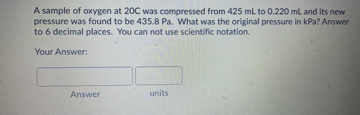 A sample of oxygen at 20C was compressed from 425 mL to 0.220 mL and its new
pressure was found to be 435.8 Pa. What was the original pressure in kPa? Answer
to 6 decimal places. You can not use scientific notation.
Your Answer:
Answer
units
