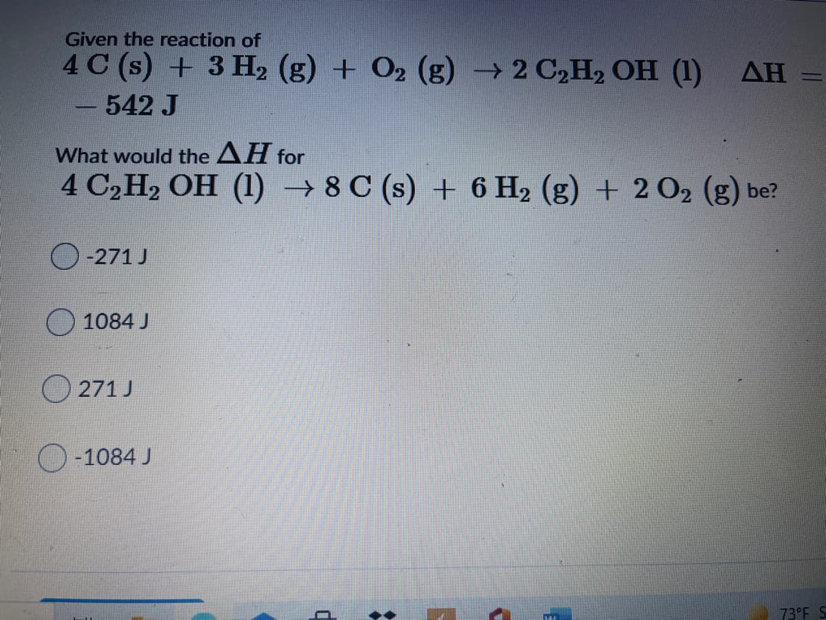 Given the reaction of
4 C (s) + 3 H2 (g) + O2 (g) 2 C2H2 OH (1) AH
%3D
542 J
|
What would the AH for
4 C2H2 OH (1) → 8 C (s) + 6 H2 (g) + 2 02 (g) be?
O-271 J
O 1084 J
O 271 J
O-1084 J
73°F S
