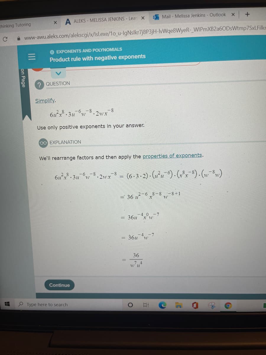 D Mail - Melissa Jenkins - Outlook x
A ALEKS - MELISSA JENKINS - Lear X
thinking Tutoring
A www-awu.aleks.com/alekscgi/x/Isl.exe/1o_u-IgNslkr7j8P3jH-lvWqe8WyeR- WIPmXB2a6ODsWtmp7SxLFilkr
EXPONENTS AND POLYNOMIALS
Product rule with negative exponents
? QUESTION
Simplify.
-8
-8.211x
Use only positive exponents in your answer.
00 EXPLANATION
We'll rearrange factors and then apply the properties of exponents.
- 8
·2wx
= (6•3-2) · (1²u´^) · (r°). (,-S»)
2 8
6ux- 3u
2-6 8-8 -8+1
= 36 u
-4 0 -7
= 36u x 1W
-4
-7
= 36u*w
36
7 4
Continue
e Type here to search
n Page
