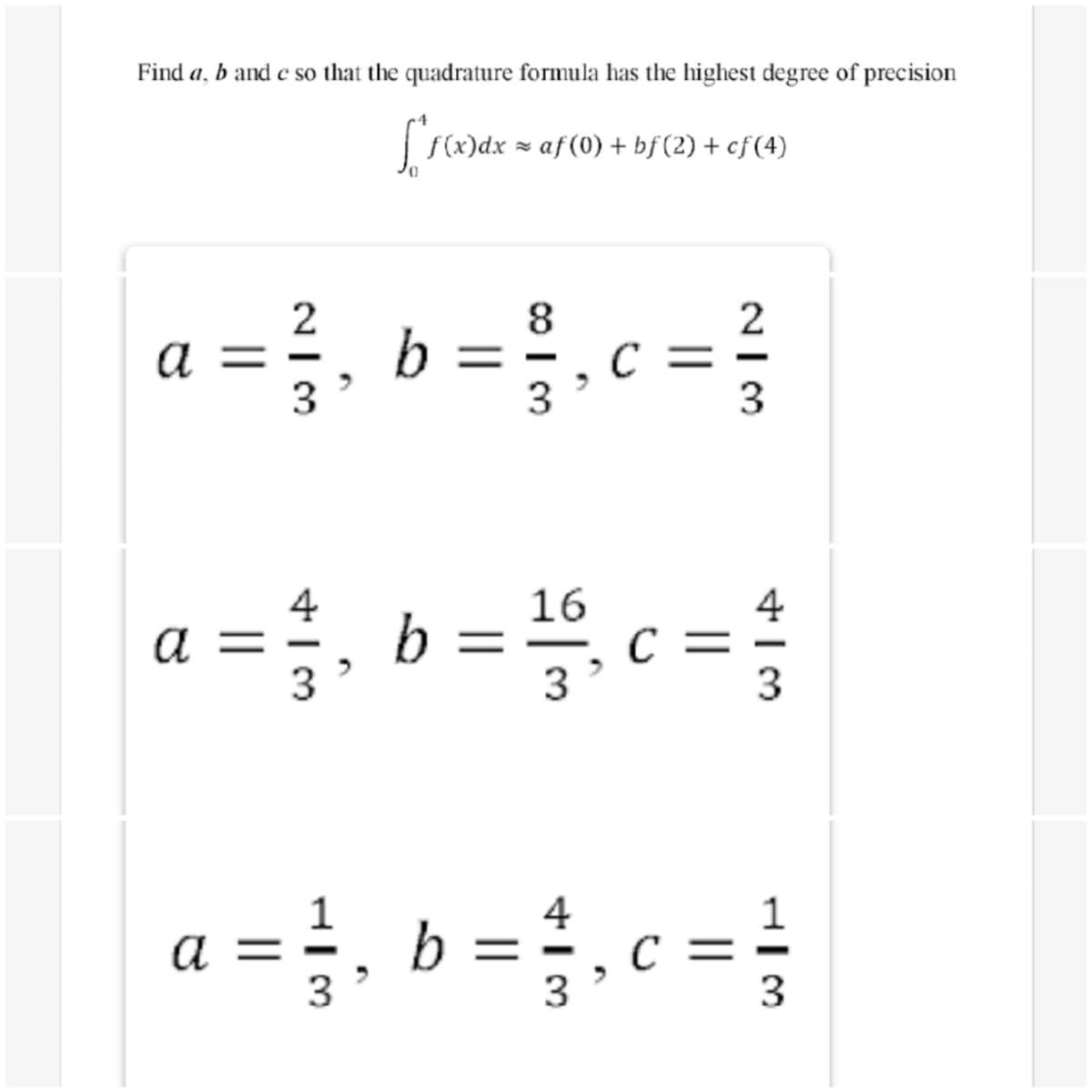 Find a, b and e so that the quadrature formula has the highest degree of precision
| f(x)dx = af (0) + bf (2) + cf(4)
a =, b =.c =
2
8
2
3
3
3
a =;, b = c =;
4
16
4
3
3
3
1
b =
3
4
c =
3
1
a
3
