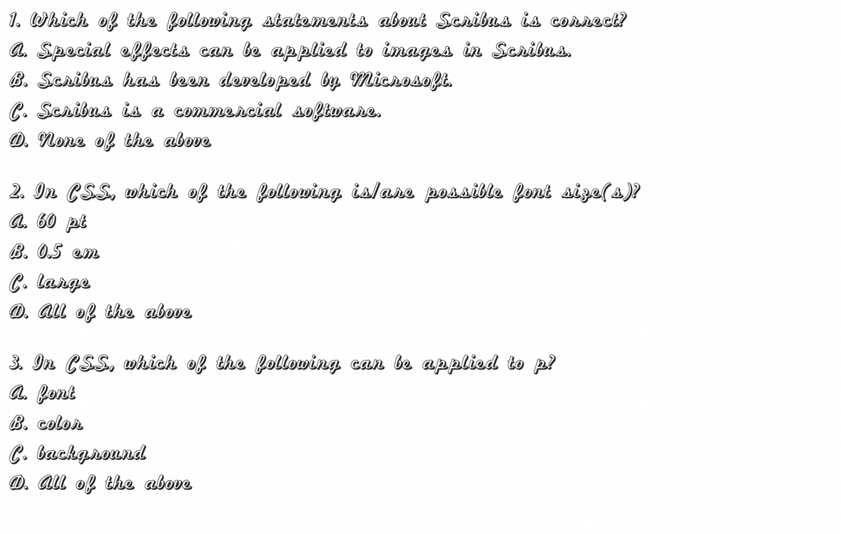 1. Which of the following statements about Scribus is correct?
a. Special eflects can be applied to images in Scribua.
B. Scribua has been developed by MichosofE.
C. Scribus is a commercial software.
O. None of the above
2. In CSS, which of the following islane possible font size(s)?
A. 60 pt
B. 0.5 em
C. lange
D. All of the above
3. In CSS, which of the following can be applied to p?
a. font
B. color
C. background
D. All of the above
