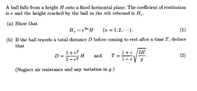 A ball falls from a height H onto a fixed horizontal plane. The coefficient of restitution
is e and the height reached by the ball in the nth rebound is H,.
(a) Show that
H, = e2" H
(n = 1, 2,...).
(1)
(b) If the ball travels a total distance D before coming to rest after a time T, deduce
that
D = =
1+e?
1+e /2H
T =
(2)
H
and
1- e2
- e
(Neglect air resistance and any variation in g.)
