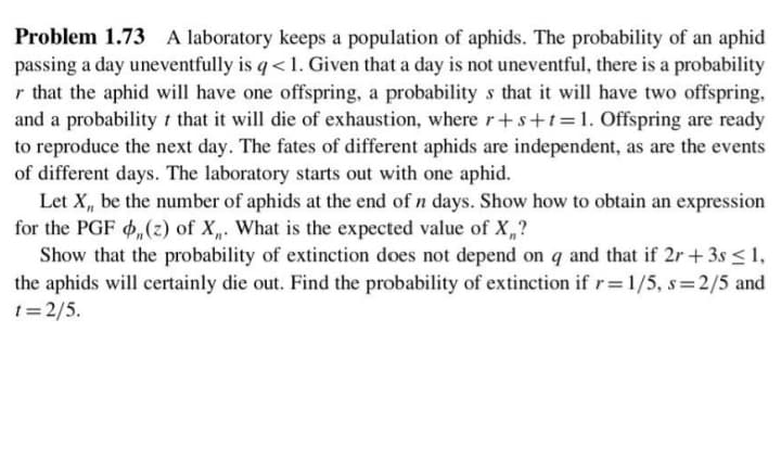 Problem 1.73 A laboratory keeps a population of aphids. The probability of an aphid
passing a day uneventfully is q< 1. Given that a day is not uneventful, there is a probability
r that the aphid will have one offspring, a probability s that it will have two offspring,
and a probability t that it will die of exhaustion, where r+s+t=1. Offspring are ready
to reproduce the next day. The fates of different aphids are independent, as are the events
of different days. The laboratory starts out with one aphid.
Let X, be the number of aphids at the end of n days. Show how to obtain an expression
for the PGF d(z) of X„. What is the expected value of X,?
Show that the probability of extinction does not depend on q and that if 2r + 3s <1,
the aphids will certainly die out. Find the probability of extinction if r=1/5, s=2/5 and
1= 2/5.
