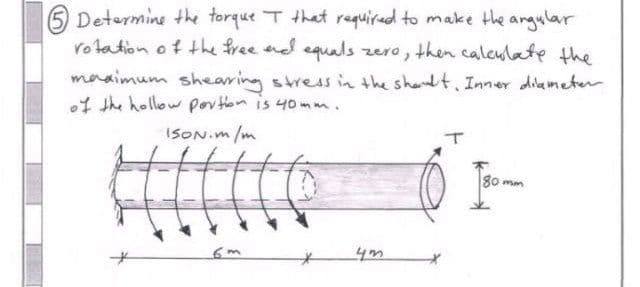 Determine the torque I that required to make the angular
rotation of the free and equals zero, then calculate the
maximum shearing stress in the shoult. Inner diameter
of the hollow portion is 40mm.
ISON.m/m
6m
80mm