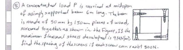 A concentrated load P is carried at midspan
of asimply supportedl beam 6m long. The bean pa
is made of 50mm by 150mm pieces of wood,
screwed together as shown in the Figure, II the
maximum flexinal stress developed is 9 MN/m²,
find the spacing of the screws if eachscrew can resist 800N.
Jatimp