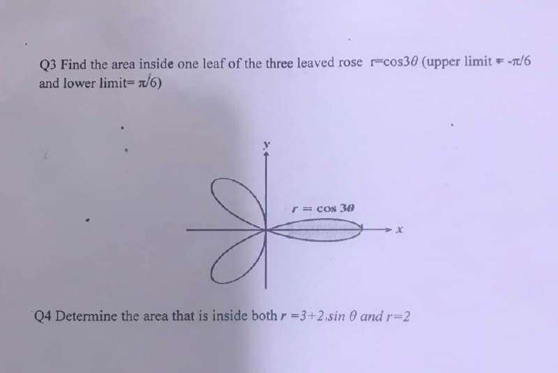 Q3 Find the area inside one leaf of the three leaved rose r-cos30 (upper limit= -π/6
and lower limit= n/6)
r = cos 30
Q4 Determine the area that is inside both r =3+2 sin 0 and r-2