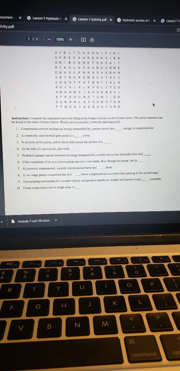 ocument- X
tivity.pdf
A
$
4
DOD
888
R
F
1/1 - 100% +
module 7 unit 20.docx
%
5
Lesson 7 Hydraulic P x
Instructions: Complete the statements below by filling in the blanks with the words of your choice. The correct answers can
be found in the maze of letters below. Words run horizontally, vertically and diagonally.
1. Compressors convert mechanical energy transmitted by a prime mover into energy of compressed air.
2. A commonly used internal gear pump is a
pump.
3. In an axial piston pump, piston shoes slide across the surface of a
4. At the inlet of a gear pump, gear teeth
5. Hydraulic pumps convert mechanical energy transmitted by a prime mover into bydraulic flow and
6. If the swashplate of an axial piston pump can cross over center, flow through the pump can be _________
drain.
7. All pressure compensated, variable volume pumps have n(n).
8. A two-stage piston compressor has a(n) where compressed air is cooled while passing to the second stage.
assembly.
9. The pumping mechanism of a constant volume vane pump is usually an integral unit known as a[n)
10. l'iston compressors can he single-stage or
V
PA
PS
T
G
A
6
B
AVBLTOHANNIFINI
SPRESSUREHK VIBN
O WIBONMEFSS FAIT
RCAX LUZHCBD VRWE
IZHORD
EMASVKNRASAE
EMAS V KNRASAEEHR
VRYBUDOUCU..
VBYRHR SMS UZTACC
ED QOT POTENTIAL O
RDY X JR LKV SLITZO
SMG NWSIA HUH BEV
EF PEOD NDTCMIIGE
DQ BRW LAX GEROTOR
PTWOSTAGEEKFHRD
A
re
Lesson 7 Activity.pdf X
Y
A »
&
7
H
LU
U
N
**
8
J
11
M
4
1
9
hydraulic pumps and X
K
79
O
<
1
O
L
F10
P
4)
>
command
:
Lesson 7 H
F11
{
+
1
a
op