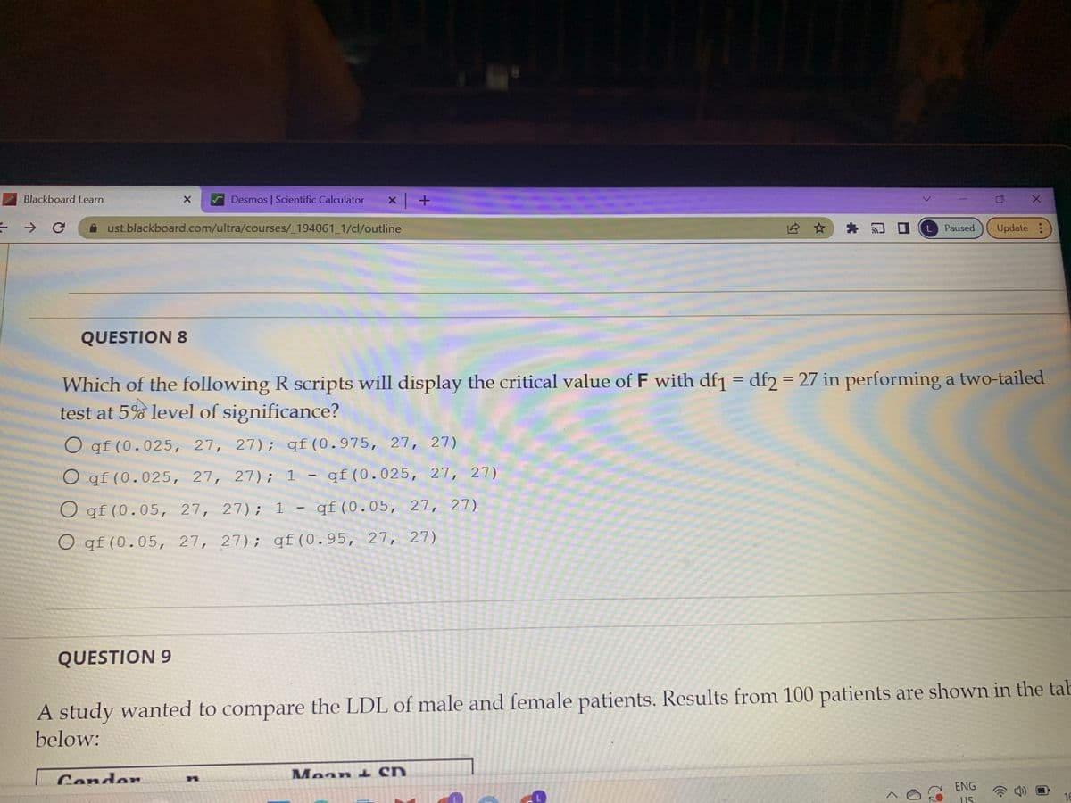 Blackboard Learn
→ C
X
QUESTION 8
ust.blackboard.com/ultra/courses/_194061_1/cl/outline
QUESTION 9
Desmos | Scientific Calculator
Condor
Which of the following R scripts will display the critical value of F with df1 = df2 = 27 in performing a two-tailed
test at 5% level of significance?
O qf (0.025, 27, 27); qf (0.975, 27, 27)
O qf (0.025, 27, 27); 1 - qf (0.025, 27, 27)
O qf (0.05, 27, 27); 1- qf (0.05, 27, 27)
O qf (0.05, 27, 27); qf (0.95, 27, 27)
Maan & Sn
175022
x +
A study wanted to compare the LDL of male and female patients. Results from 100 patients are shown in the tab
below:
PATA 2015
M
275 300
S
1217170093
100004
Kind All Mel
L
A
x
Paused Update:
ENG
US
16