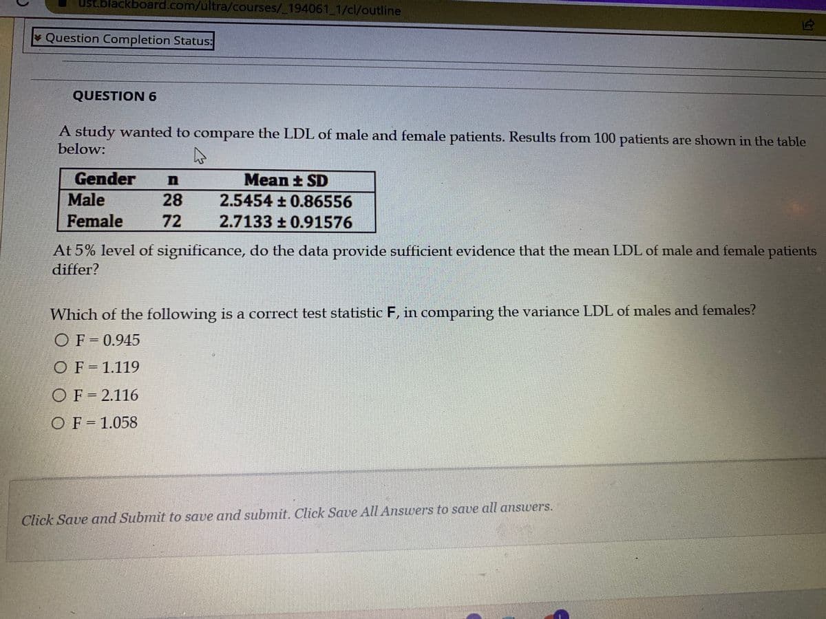 ust.blackboard.com/ultra/courses/_194061_1/cl/outline
Question Completion Status:
QUESTION 6
A study wanted to compare the LDL of male and female patients. Results from 100 patients are shown in the table
below:
Gender
Male
Female
28
72
Mean ± SD
2.5454 ± 0.86556
2.7133±0.91576
OF=2.116
OF = 1.058
At 5% level of significance, do the data provide sufficient evidence that the mean LDL of male and female patients
differ?
Which of the following is a correct test statistic F, in comparing the variance LDL of males and females?
OF = 0.945
OF 1.119
12
Click Save and Submit to save and submit. Click Save All Answers to save all answers.