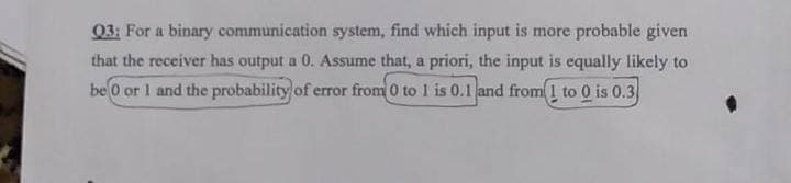 Q3: For a binary communication system, find which input is more probable given
that the receiver has output a 0. Assume that, a priori, the input is equally likely to
be 0 or 1 and the probability of error from 0 to 1 is 0.1 and from 1 to 0 is 0.3