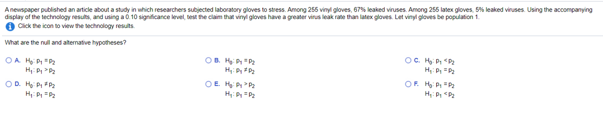 A newspaper published an article about a study in which researchers subjected laboratory gloves to stress. Among 255 vinyl gloves, 67% leaked viruses. Among 255 latex gloves, 5% leaked viruses. Using the accompanying
display of the technology results, and using a 0.10 significance level, test the claim that vinyl gloves have a greater virus leak rate than latex gloves. Let vinyl gloves be population 1.
Click the icon to view the technology results.
What are the null and alternative hypotheses?
O A. Ho: P1 = P2
H1: P, > P2
O B. Ho: P1 = P2
H: P, #P2
O C. Ho: P1 <P2
H,: P1 = P2
O D. Ho: P1 # P2
H1: P1 = P2
O E. Ho: P1 > P2
H1: P1 = P2
O F. Ho: P1 = P2
H: P1 <P2
