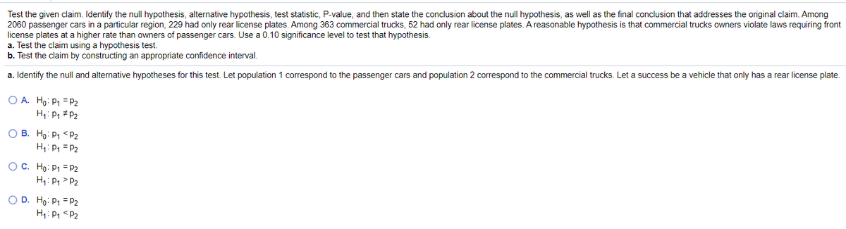 Test the given claim. Identify the null hypothesis, alternative hypothesis, test statistic, P-value, and then state the conclusion about the null hypothesis, as well as the final conclusion that addresses the original claim. Among
2060 passenger cars in a particular region, 229 had only rear license plates. Among 363 commercial trucks, 52 had only rear license plates. A reasonable hypothesis is that commercial trucks owners violate laws requiring front
license plates at a higher rate than owners of passenger cars. Use a 0.10 significance level to test that hypothesis.
a. Test the claim using a hypothesis test.
b. Test the claim by constructing an appropriate confidence interval.
a. Identify the null and alternative hypotheses for this test. Let population 1 correspond to the passenger cars and population 2 correspond to the commercial trucks. Let a success be a vehicle that only has a rear license plate.
O A. Ho: P1 = P2
H1: P, # P2
O B. Ho: P1 < P2
H: P1 =P2
O C. Ho: P1 = P2
H;: P1 > P2
O D. Ho: P1 = P2
H1: P1 <P2
