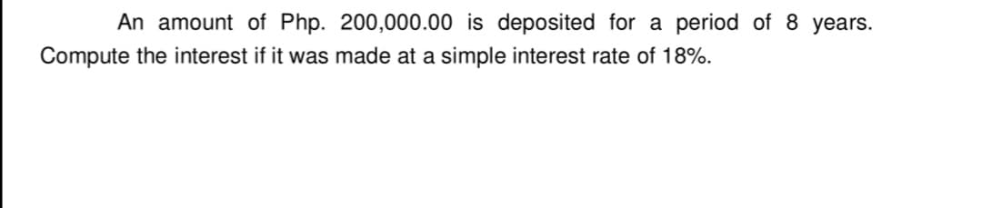 An amount of Php. 200,000.00 is deposited for a period of 8 years.
Compute the interest if it was made at a simple interest rate of 18%.
