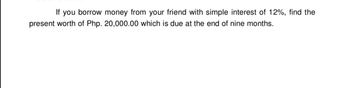 If you borrow money from your friend with simple interest of 12%, find the
present worth of Php. 20,000.00 which is due at the end of nine months.
