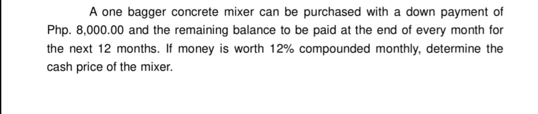 A one bagger concrete mixer can be purchased with a down payment of
Php. 8,000.00 and the remaining balance to be paid at the end of every month for
the next 12 months. If money is worth 12% compounded monthly, determine the
cash price of the mixer.
