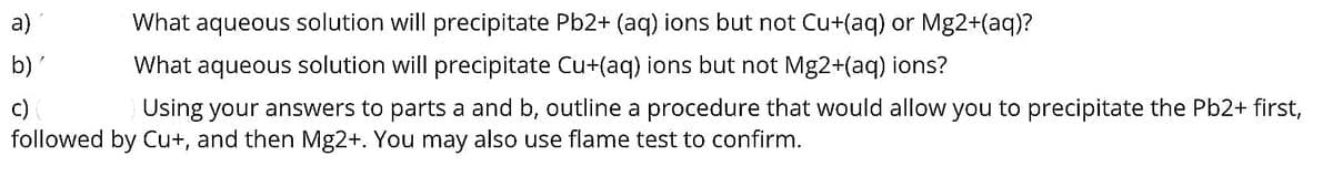 What aqueous solution will precipitate Pb2+ (aq) ions but not Cu+(aq) or Mg2+(aq)?
What aqueous solution will precipitate Cu+(aq) ions but not Mg2+(aq) ions?
c)
Using your answers to parts a and b, outline a procedure that would allow you to precipitate the Pb2+ first,
followed by Cu+, and then Mg2+. You may also use flame test to confirm.
a)
b)'