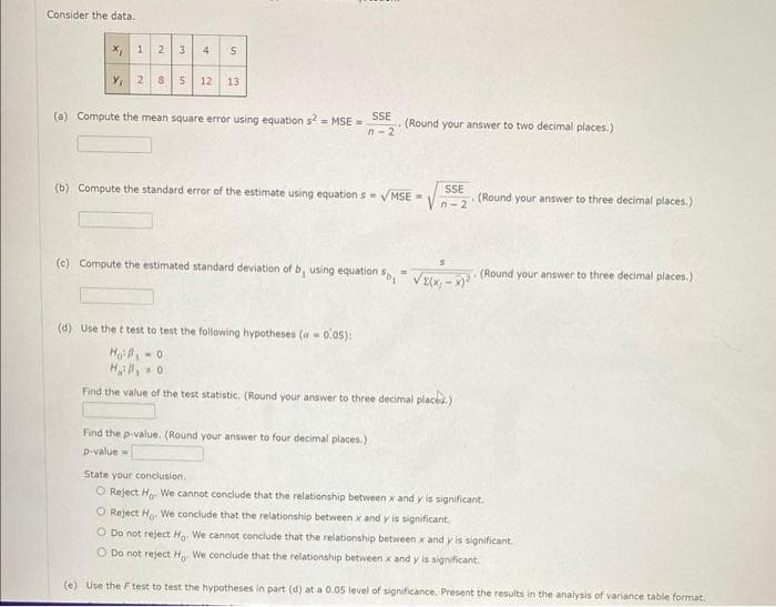 Consider the data.
2 3 4
x, 1
Y, 2 8 5 12 13
5
(a) Compute the mean square error using equation s2 = MSE =
SSE
n-2
(Round your answer to two decimal places.)
(b) Compute the standard error of the estimate using equations = √MSE=
SSE
n-2
Find the p-value. (Round your answer to four decimal places.).
p-value=
(c) Compute the estimated standard deviation of b, using equation Sp₁ √(x,x) (Round your answer to three decimal places.)
(d) Use the t test to test the following hypotheses (-0.05):
Ho B₁-0
HB₁0
Find the value of the test statistic. (Round your answer to three decimal places)
(Round your answer to three decimal places.)
State your conclusion.
O Reject Ho We cannot conclude that the relationship between x and y is significant.
O Reject Ho. We conclude that the relationship between x and y is significant
O Do not reject Ho We cannot conclude that the relationship between x and y is significant.
O Do not reject H We conclude that the relationship between x and y is significant.
(e) Use the F test to test the hypotheses in part (d) at a 0.05 level of significance. Present the results in the analysis of variance table format.