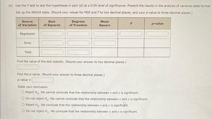 (e) Use the F test to test the hypotheses in part (d) at a 0.05 level of significance. Present the results in the analysis of variance table format.
Set up the ANOVA table. (Round your values for MSE and F to two decimal places, and your p-value to three decimal places.)
Source
of Variation
Regression
Error
Total
Sum
of Squares
Degrees
of Freedom
Mean
Square
Find the value of the test statistic. (Round your answer to two decimal places.)
Find the p-value. (Round your answer to three decimal places.)
p-value=
F
State your conclusion.
O Reject Ho. We cannot conclude that the relationship between x and y is significant.
O Do not reject Ho. We cannot conclude that the relationship between x and y is significant.
O Reject H. We conclude that the relationship between x and y is significant.
O Do not reject Ho We conclude that the relationship between x and y is significant.
p-value