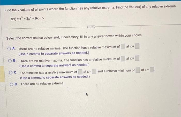 Find the x-values of all points where the function has any relative extrema. Find the value(s) of any relative extrema.
f(x)=x²-3x²-9x-5
Select the correct choice below and, if necessary, fill in any answer boxes within your choice.
OA. There are no relative minima. The function has a relative maximum of
(Use a comma to separate answers as needed.).
OB. There are no relative maxima. The function has a relative minimum of
(Use a comma to separate answers as needed.)
at x =
OC. The function has a relative maximum of
(Use a comma to separate answers as needed.)
D. There are no relative extrema.
at x =
at x =
and a relative minimum of
at x =