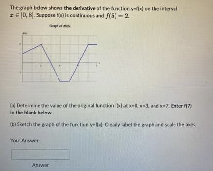 The graph below shows the derivative of the function y=f(x) on the interval
z € [0, 8]. Suppose f(x) is continuous and f(5) = 2.
Graph of did
F
(a) Determine the value of the original function f(x) at x=0, x-3, and x-7. Enter f(7)
in the blank below.
(b) Sketch the graph of the function y=f(x). Clearly label the graph and scale the axes.
Your Answer:
Answer