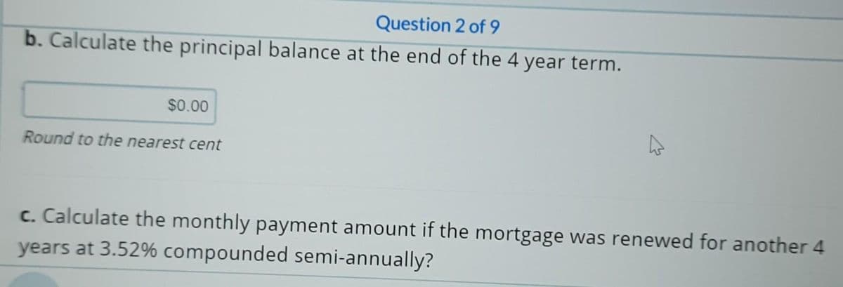 Question 2 of 9
b. Calculate the principal balance at the end of the 4 year term.
$0.00
Round to the nearest cent
c. Calculate the monthly payment amount if the mortgage was renewed for another 4
years at 3.52% compounded semi-annually?