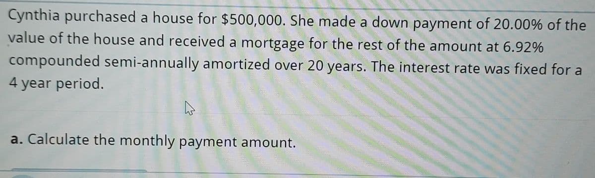 Cynthia purchased a house for $500,000. She made a down payment of 20.00% of the
value of the house and received a mortgage for the rest of the amount at 6.92%
compounded semi-annually amortized over 20 years. The interest rate was fixed for a
4 year period.
a. Calculate the monthly payment amount.