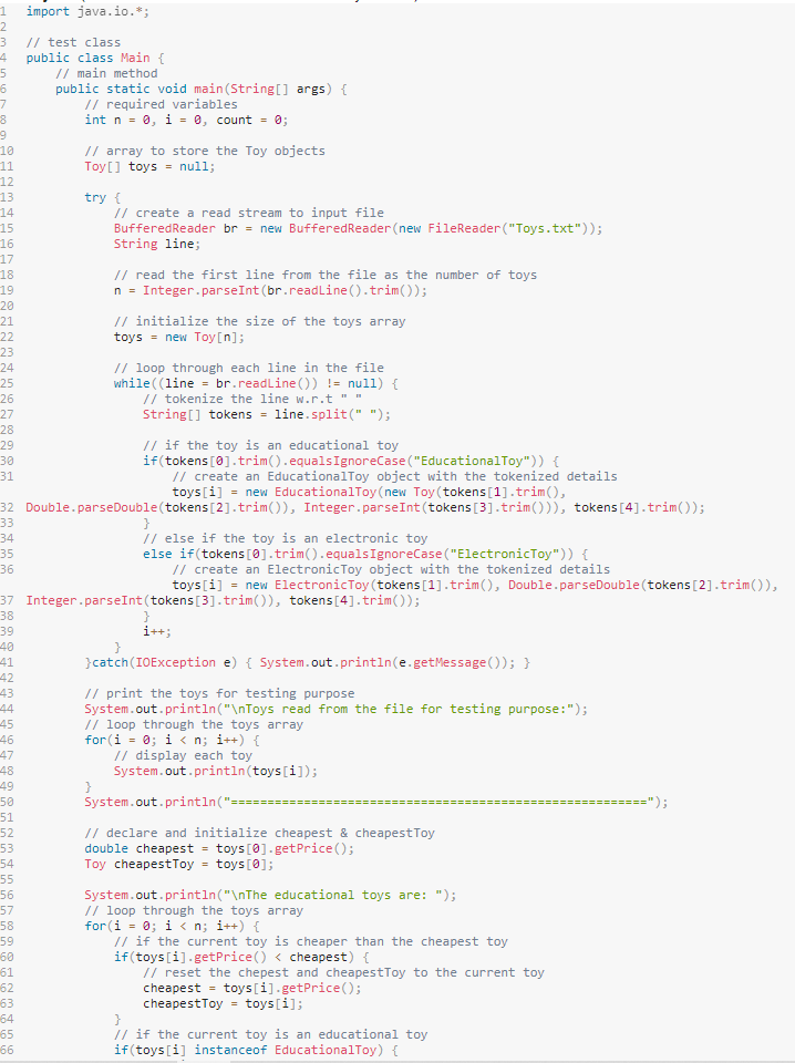 1 import java.io.*;
2
3
// test class
4 public class Main {
5
// main method
6
7
8
9
10
11
12
13
14
15
16
17
18
19
20
21
22
23
24
25
26
27
28
29
30
31
37
38
39
40
41
42
43
44
45
46
47
48
49
50
51
public static void main(String[] args) {
// required variables
int n = 0, i = 0, count = 0;
52
53
54
55
56
57
58
59
60
61
62
63
64
65
66
// array to store the Toy objects
Toy[] toys = null;
try {
// create a read stream to input file
BufferedReader br = new Buffered Reader (new FileReader("Toys.txt"));
String line;
// read the first line from the file as the number of toys
n = Integer.parseInt(br.readLine().trim());
// initialize the size of the toys array
toys = new Toy[n];
// loop through each line in the file
while ((line = br.readLine()) != null) {
// create an Educational Toy object with the tokenized details
toys[i] = new Educational Toy(new Toy (tokens [1].trim(),
32 Double.parseDouble (tokens [2].trim()), Integer.parseInt(tokens [3].trim())), tokens [4].trim());
33
34
35
36
// tokenize the line w.r.t "*
String[] tokens = line.split(" ");
// if the toy is an educational toy
if (tokens [0].trim().equals IgnoreCase ("Educational Toy")) {
}
// else if the toy is an electronic toy
else if(tokens [0].trim().equals IgnoreCase ("ElectronicToy")) {
// create an ElectronicToy object with the tokenized details
toys[i] = new ElectronicToy (tokens [1].trim(), Double.parseDouble (tokens [2].trim()),
Integer.parseInt(tokens [3].trim()), tokens [4].trim());
}
i++;
}catch (IOException e) { System.out.println(e.getMessage()); }
// print the toys for testing purpose
System.out.println("\nToys read from the file for testing purpose: ");
// loop through the toys array
for (i = 0; i<n; i++) {
// display each toy
System.out.println (toys[i]);
System.out.println("=====
// declare and initialize cheapest & cheapest Toy
double cheapest = toys [0].getPrice ();
Toy cheapestToy = toys [0];
System.out.println("\nThe educational toys are: ");
// loop through the toys array
for (i = 0; i<n; i++) {
// if the current toy is cheaper than the cheapest toy
if(toys [i].getPrice () < cheapest) {
// reset the chepest and cheapest Toy to the current toy
cheapest = toys[i].getPrice();
cheapestToy = toys[i];
}
// if the current toy is an educational toy
if(toys [i] instanceof EducationalToy) {
=");