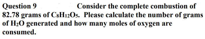 Question 9
82.78 grams of C8H12O5. Please calculate the number of grams
of H20 generated and how many moles of oxygen are
Consider the complete combustion of
consumed.
