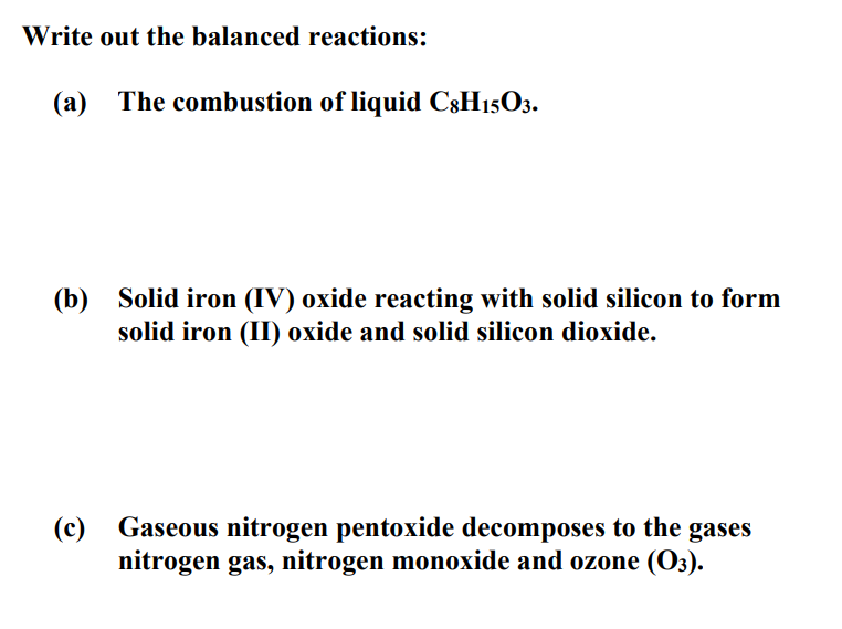 Write out the balanced reactions:
(a) The combustion of liquid C8H15O3.
(b) Solid iron (IV) oxide reacting with solid silicon to form
solid iron (II) oxide and solid silicon dioxide.
(c) Gaseous nitrogen pentoxide decomposes to the gases
nitrogen gas, nitrogen monoxide and ozone (O3).
