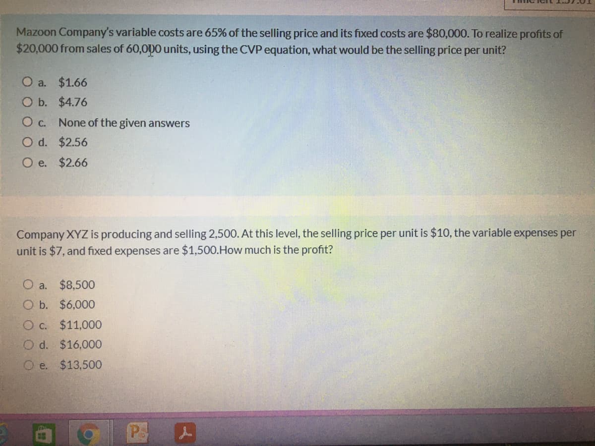 Mazoon Company's variable costs are 65% of the selling price and its fixed costs are $80,000. To realize profits of
$20,000 from sales of 60,000 units, using the CVP equation, what would be the selling price per unit?
O a. $1.66
O b. $4.76
O c. None of the given answers
O d. $2.56
O e. $2.66
Company XYZ is producing and selling 2,500. At this level, the selling price per unit is $10, the variable expenses per
unit is $7, and fixed expenses are $1,500.How much is the profit?
a.
$8,500
O b. $6,000
O c. $11,000
O d. $16,000
O e. $13,500
