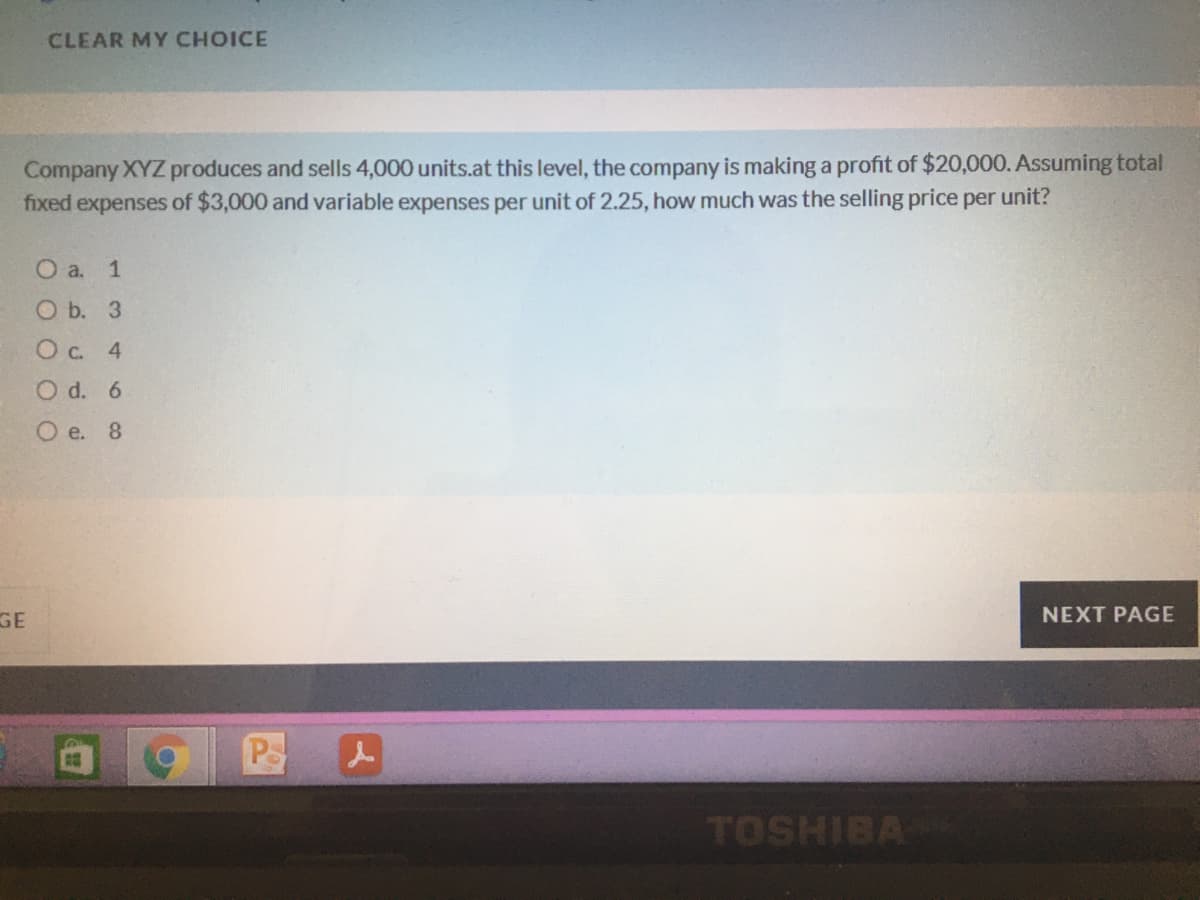 CLEAR MY CHOICE
Company XYZ produces and sells 4,000 units.at this level, the company is making a profit of $20,000. Assuming total
fixed expenses of $3,000 and variable expenses per unit of 2.25, how much was the selling price per unit?
О a. 1
O b. 3
Ос. 4
O d. 6
O e. 8
GE
NEXT PAGE
PS
TOSHIBA
