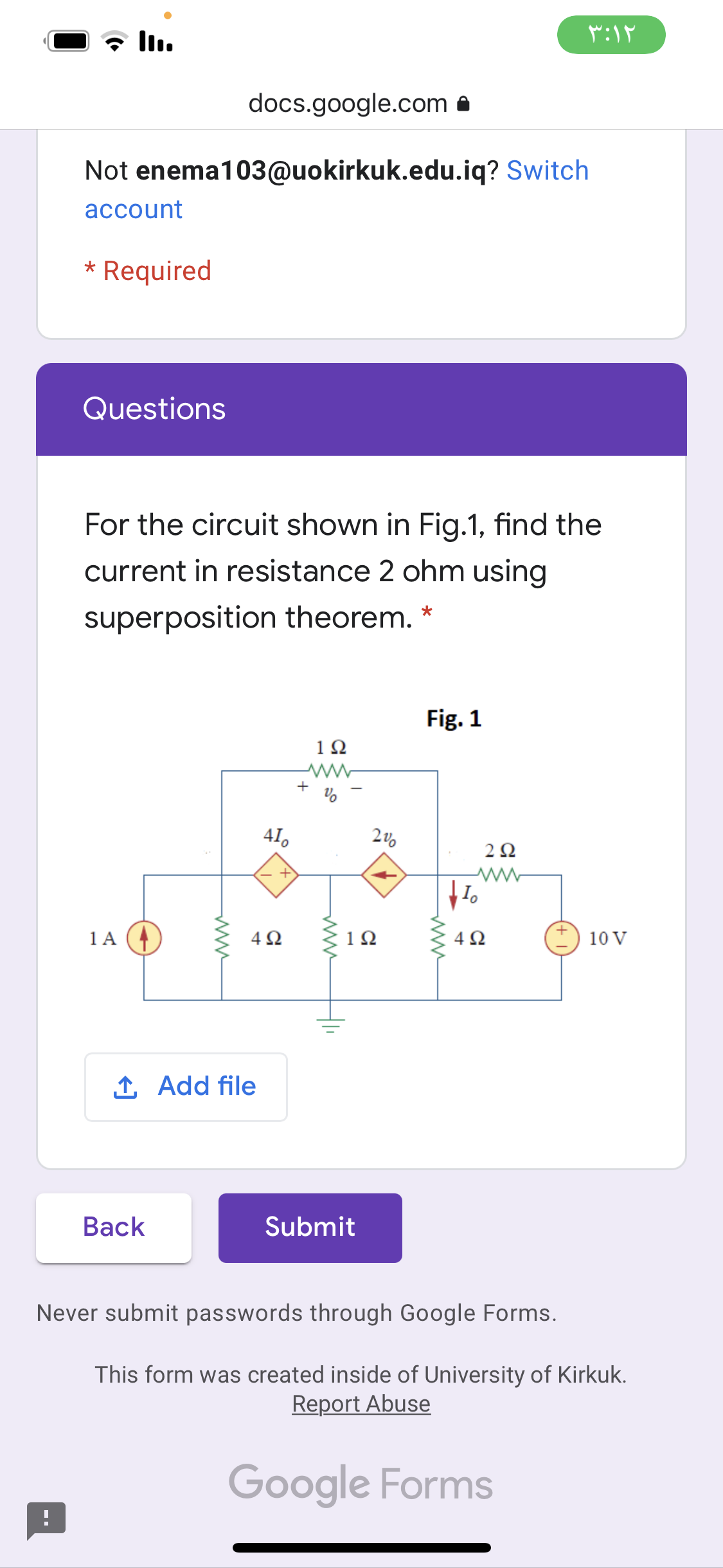 docs.google.com a
Not enema103@uokirkuk.edu.iq? Switch
account
* Required
Questions
For the circuit shown in Fig.1, find the
current in resistance 2 ohm using
superposition theorem.
Fig. 1
1Ω
+
41.
2Ω
1 A
4Ω
1Ω
4Ω
10 V
1 Add file
Вack
Submit
Never submit passwords through Google Forms.
This form was created inside of University of Kirkuk.
Report Abuse
Google Forms
ww
