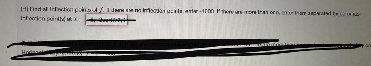 (H) Find all inflection points of f. If there are no inflection points, enter -1000. If there are more than one, enter them separated by commas.
Inflection point(s) at x 2eqri7/7
ontal asymptotes of . lf there are no horizontal asymptotes, enter 1000. I here are more than
y co
HorizentaoymplotorS
1000
