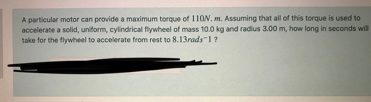 A particular motor can provide a maximum torque of 110N. m. Assuming that all of this torque is used to
accelerate a solid, uniform, cylindrical flywheel of mass 10.0 kg and radius 3.00 m, how long in seconds will
take for the flywheel to accelerate from rest to 8.13rads-1?
