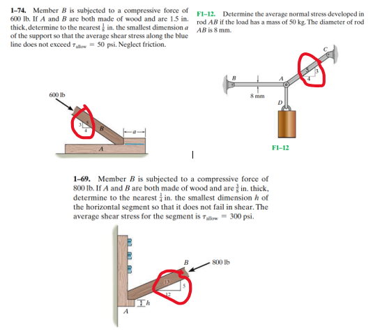 1-74. Member B is subjected to a compressive force of
600 lb. If A and B are both made of wood and are 1.5 in.
thick, determine to the nearest in the smallest dimension a
of the support so that the average shear stress along the blue
line does not exceed Tallow = 50 psi. Neglect friction.
600 lb
F1-12. Determine the average normal stress developed in
rod AB if the load has a mass of 50 kg. The diameter of rod
AB is 8 mm.
8 mm
1-69. Member B is subjected to a compressive force of
800 lb. If A and B are both made of wood and are in. thick,
determine to the nearest in the smallest dimension / of
the horizontal segment so that it does not fail in shear. The
average shear stress for the segment is allow = 300 psi.
to
800 lb
F1-12