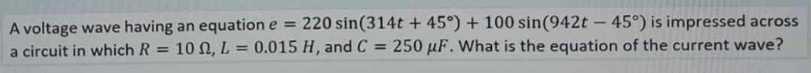 A voltage wave having an equation e
=
220 sin(314t+ 45°) + 100 sin(942t - 45°) is impressed across
a circuit in which R= 10 , L= 0.015 H, and C= 250 uF. What is the equation of the current wave?