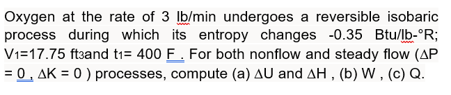 Oxygen at the rate of 3 lb/min undergoes a reversible isobaric
process during which its entropy changes -0.35 Btu/lb-ºR;
V1=17.75 ft3and t1= 400 F. For both nonflow and steady flow (AP
= 0, AK = 0) processes, compute (a) AU and AH, (b) W, (c) Q.