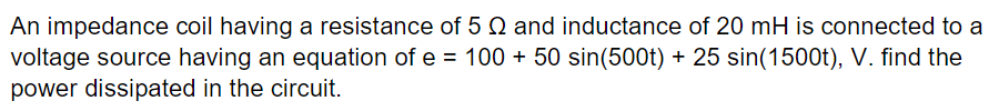 An impedance coil having a resistance of 5 2 and inductance of 20 mH is connected to a
voltage source having an equation of e = 100 + 50 sin(500t) + 25 sin(1500t), V. find the
power dissipated in the circuit.