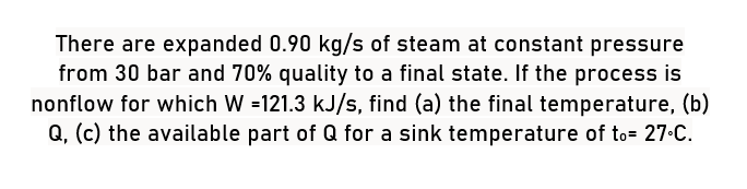 There are expanded 0.90 kg/s of steam at constant pressure
from 30 bar and 70% quality to a final state. If the process is
nonflow for which W =121.3 kJ/s, find (a) the final temperature, (b)
Q, (c) the available part of Q for a sink temperature of to= 27°C.