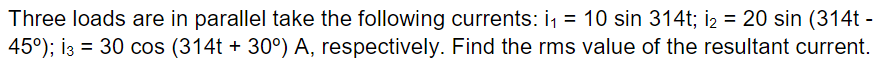Three loads are in parallel take the following currents: i₁ = 10 sin 314t; i₂ = 20 sin (314t -
45°); 13 = 30 cos (314t + 30°) A, respectively. Find the rms value of the resultant current.