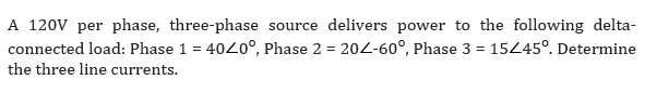 A 120V per phase, three-phase source delivers power to the following delta-
connected load: Phase 1 = 40Z0°, Phase 2 = 202-60°, Phase 3 = 15/45°. Determine
the three line currents.