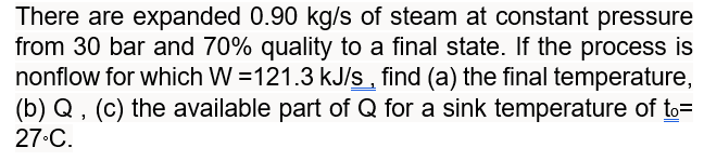 There are expanded 0.90 kg/s of steam at constant pressure
from 30 bar and 70% quality to a final state. If the process is
nonflow for which W=121.3 kJ/s, find (a) the final temperature,
(b) Q, (c) the available part of Q for a sink temperature of to=
27°C.