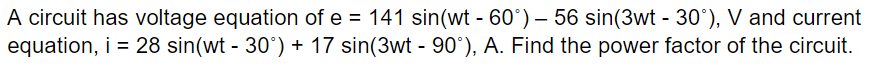 A circuit has voltage equation of e = 141 sin(wt - 60°) — 56 sin(3wt - 30°), V and current
equation, i = 28 sin(wt - 30°) + 17 sin(3wt - 90°), A. Find the power factor of the circuit.