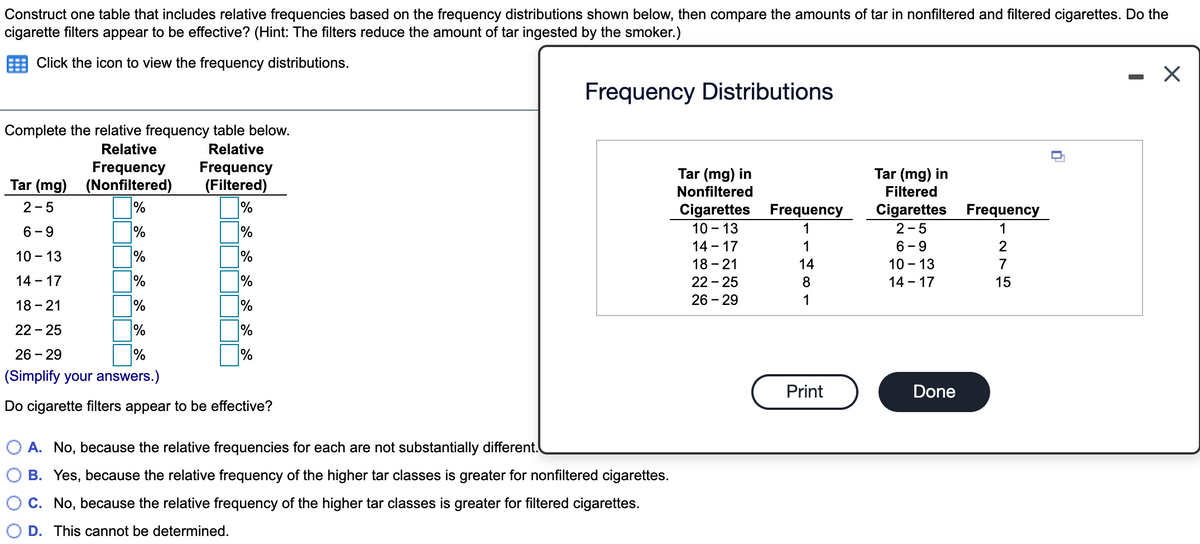 Construct one table that includes relative frequencies based on the frequency distributions shown below, then compare the amounts of tar in nonfiltered and filtered cigarettes. Do the
cigarette filters appear to be effective? (Hint: The filters reduce the amount of tar ingested by the smoker.)
Click the icon to view the frequency distributions.
Frequency Distributions
Complete the relative frequency table below.
Relative
Relative
Frequency
Tar (mg) (Nonfiltered)
Frequency
(Filtered)
Tar (mg) in
Tar (mg) in
Nonfiltered
Filtered
2 -5
%
Cigarettes Frequency
10 - 13
Cigarettes Frequency
6 - 9
%
1
2 -5
1
14 – 17
1
6-9
2
10 - 13
%
%
18 - 21
14
10 - 13
7
14 - 17
%
%
22 - 25
8
14 – 17
15
18 - 21
%
%
26 - 29
1
22 - 25
26 - 29
%
%
(Simplify your answers.)
Print
Done
Do cigarette filters appear to be effective?
A. No, because the relative frequencies for each are not substantially different.
B. Yes, because the relative frequency of the higher tar classes is greater for nonfiltered cigarettes.
C. No, because the relative frequency of the higher tar classes is greater for filtered cigarettes.
D. This cannot be determined.
