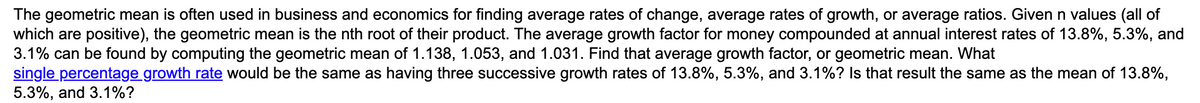 The geometric mean is often used in business and economics for finding average rates of change, average rates of growth, or average ratios. Given n values (all of
which are positive), the geometric mean is the nth root of their product. The average growth factor for money compounded at annual interest rates of 13.8%, 5.3%, and
3.1% can be found by computing the geometric mean of 1.138, 1.053, and 1.031. Find that average growth factor, or geometric mean. What
single percentage growth rate would be the same as having three successive growth rates of 13.8%, 5.3%, and 3.1%? Is that result the same as the mean of 13.8%,
5.3%, and 3.1%?
