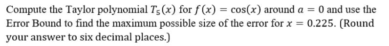 Compute the Taylor polynomial T5 (x) for f (x) = cos(x) around a = 0 and use the
Error Bound to find the maximum possible size of the error for x = 0.225. (Round
your answer to six decimal places.)
